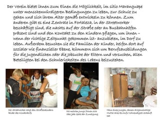 Der Verein bietet ihnen zum Einen die Möglichkeit, im sitio Maranguape
   unter menschenwürdigeren Bedingungen zu leben, zur Schule zu
   gehen und sich ihrem Alter gemäß entwickeln zu können. Zum
   anderen gibt es eine Zentrale in Fortaleza, in der Streetworker
   beschäftigt sind, die nachts auf der Straße oder an Busbahnhöfen
   präsent sind und den Kontakt zu den Kindern pflegen, um ihnen –
   wenn der richtige Zeitpunkt gekommen ist- anzubieten, im Dorf zu
   leben. Außerdem besuchen sie die Familien der Kinder, helfen dort auf
   sozialer wie finanzieller Ebene, kümmern sich um Berufsausbildungen
   für die Jugendlichen oder die Jobsuche der Eltern und versuchen, allen
   Beteiligten bei den Schwierigkeiten des Lebens beizustehen.




Der Streetworker zeigt den Straßenkindern                                   Haus eines Jungen, dessen drogensüchtige
                                            Die meisten Jungs freuen sich
Bilder des Kinderdorfs                                                      Mutter alles bis aufs Notwendigste verkauft
                                            über jede Geste der Zuneigung
                                                                            hat
 