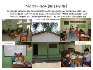 Die Schulen (as escolas)
    Es gibt vier Schulen für die verschiedenen Jahrgangsstufen, die Kinder haben von
       8.00 bis 11.00 und von 14.00 bis 16.00 Unterricht in Mathe, Portugiesisch und
        Wissenschaften. Die Lehrer kommen jeden Tag von außerhalb. Die Abschlüsse
                                   sind staatlich anerkannt.




Schule 5. Jahr                                                            Schule 1. Jahr
 