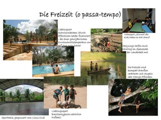 Die Freizeit (o passa-tempo)
                                             Lieblingsort
                                             Schwimmbecken (durch
                                                                                Volkssport „Sinuca“,die
                                             öffentliche Gelder finanziert)
                                                                                Kids haben es echt drauf!
                                             – bei einer ganzjährlichen
                                             Durchschnittstemperatur von
                                             30° eine gute Sache!             Viele Jungs helfen auch
                                                                              freiwillig im Speisesaal
                                                                              oder der Landarbeit mit




                                                                                   Die Freizeit wird
                                                                                   komplett draußen
                                                                                   verbracht: mit Angeln
                                                                                   oder Mango-Pflücken




                                        Lieblingssport
                                        brasilientypisch natürlich
Sporthalle, gesponsert vom Lions Club   Fußball!
 