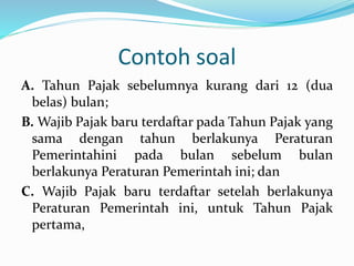 Contoh soal 
A. Tahun Pajak sebelumnya kurang dari 12 (dua 
belas) bulan; 
B.Wajib Pajak baru terdaftar pada Tahun Pajak yang 
sama dengan tahun berlakunya Peraturan 
Pemerintahini pada bulan sebelum bulan 
berlakunya Peraturan Pemerintah ini; dan 
C. Wajib Pajak baru terdaftar setelah berlakunya 
Peraturan Pemerintah ini, untuk Tahun Pajak 
pertama, 
 