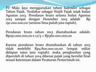 PT Maju Jaya menggunakan tahun kalender sebagai 
Tahun Pajak. Terdaftar sebagai Wajib Pajak sejak bulan 
Agustus 2013. Peredaran bruto selama bulan Agustus 
2013 sampai dengan Desember 2013 adalah Rp 
150.000.000,00 (seratus lima puluh juta rupiah). 
Peredaran bruto tahun 2013 disetahunkan adalah: 
Rp150.000.000,00 x 12/5 = Rp360.000.000,00 
Karena peredaran bruto disetahunkan di tahun 2013 
tidak melebihi Rp4.800.000.00,00 (empat miliar 
delapan ratus juta rupiah), maka penghasilan yang 
diperoleh di tahun 2014 dikenai pajak yang bersifat final 
sesuai ketentuan dalam Peraturan Pemerintah ini. 
 