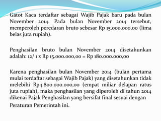 Gatot Kaca terdaftar sebagai Wajib Pajak baru pada bulan 
November 2014. Pada bulan November 2014 tersebut, 
memperoleh peredaran bruto sebesar Rp 15.000.000,00 (lima 
belas juta rupiah). 
Penghasilan bruto bulan November 2014 disetahunkan 
adalah: 12/ 1 x Rp 15.000.000,00 = Rp 180.000.000,00 
Karena penghasilan bulan November 2014 (bulan pertama 
mulai terdaftar sebagaiWajib Pajak) yang disetahunkan tidak 
melebihi Rp4.800.000.000,00 (empat miliar delapan ratus 
juta rupiah), maka penghasilan yang diperoleh di tahun 2014 
dikenai Pajak Penghasilan yang bersifat final sesuai dengan 
Peraturan Pemerintah ini. 
