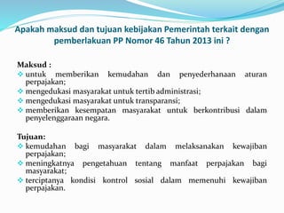Apakah maksud dan tujuan kebijakan Pemerintah terkait dengan 
pemberlakuan PP Nomor 46 Tahun 2013 ini ? 
Maksud : 
 untuk memberikan kemudahan dan penyederhanaan aturan 
perpajakan; 
 mengedukasi masyarakat untuk tertib administrasi; 
 mengedukasi masyarakat untuk transparansi; 
 memberikan kesempatan masyarakat untuk berkontribusi dalam 
penyelenggaraan negara. 
Tujuan: 
 kemudahan bagi masyarakat dalam melaksanakan kewajiban 
perpajakan; 
 meningkatnya pengetahuan tentang manfaat perpajakan bagi 
masyarakat; 
 terciptanya kondisi kontrol sosial dalam memenuhi kewajiban 
perpajakan. 
 