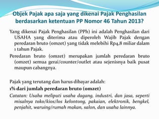 Objek Pajak apa saja yang dikenai Pajak Penghasilan 
berdasarkan ketentuan PP Nomor 46 Tahun 2013? 
Yang dikenai Pajak Penghasilan (PPh) ini adalah Penghasilan dari 
USAHA yang diterima atau diperoleh Wajib Pajak dengan 
peredaran bruto (omzet) yang tidak melebihi Rp4,8 miliar dalam 
1 tahun Pajak. 
Peredaran bruto (omzet) merupakan jumlah peredaran bruto 
(omzet) semua gerai/counter/outlet atau sejenisnya baik pusat 
maupun cabangnya. 
Pajak yang terutang dan harus dibayar adalah: 
1% dari jumlah peredaran bruto (omzet) 
Catatan: Usaha meliputi usaha dagang, industri, dan jasa, seperti 
misalnya toko/kios/los kelontong, pakaian, elektronik, bengkel, 
penjahit, waruing/rumah makan, salon, dan usaha lainnya. 
 