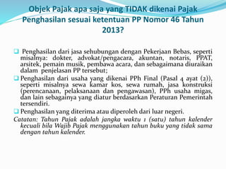 Objek Pajak apa saja yang TIDAK dikenai Pajak 
Penghasilan sesuai ketentuan PP Nomor 46 Tahun 
2013? 
 Penghasilan dari jasa sehubungan dengan Pekerjaan Bebas, seperti 
misalnya: dokter, advokat/pengacara, akuntan, notaris, PPAT, 
arsitek, pemain musik, pembawa acara, dan sebagaimana diuraikan 
dalam penjelasan PP tersebut; 
 Penghasilan dari usaha yang dikenai PPh Final (Pasal 4 ayat (2)), 
seperti misalnya sewa kamar kos, sewa rumah, jasa konstruksi 
(perencanaan, pelaksanaan dan pengawasan), PPh usaha migas, 
dan lain sebagainya yang diatur berdasarkan Peraturan Pemerintah 
tersendiri. 
 Penghasilan yang diterima atau diperoleh dari luar negeri. 
Catatan: Tahun Pajak adalah jangka waktu 1 (satu) tahun kalender 
kecuali bila Wajib Pajak menggunakan tahun buku yang tidak sama 
dengan tahun kalender. 
 