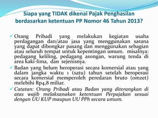 Siapa yang TIDAK dikenai Pajak Penghasilan 
berdasarkan ketentuan PP Nomor 46 Tahun 2013? 
 Orang Pribadi yang melakukan kegiatan usaha 
perdagangan dan/atau jasa yang menggunakan sarana 
yang dapat dibongkar pasang dan menggunakan sebagian 
atau seluruh tempat untuk kepentingan umum. misalnya: 
pedagang keliling, pedagang asongan, warung tenda di 
area kaki-lima, dan sejenisnya. 
 Badan yang belum beroperasi secara komersial atau yang 
dalam jangka waktu 1 (satu) tahun setelah beroperasi 
secara komersial memperoleh peredaran bruto (omzet) 
melebihi Rp4,8 miliar. 
Catatan: Orang Pribadi atau Badan yang diterangkan di 
atas wajib melaksanakan ketentuan Perpajakan sesuai 
dengan UU KUP maupun UU PPh secara umum. 
 