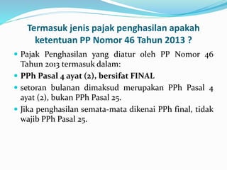 Termasuk jenis pajak penghasilan apakah 
ketentuan PP Nomor 46 Tahun 2013 ? 
 Pajak Penghasilan yang diatur oleh PP Nomor 46 
Tahun 2013 termasuk dalam: 
 PPh Pasal 4 ayat (2), bersifat FINAL 
 setoran bulanan dimaksud merupakan PPh Pasal 4 
ayat (2), bukan PPh Pasal 25. 
 Jika penghasilan semata-mata dikenai PPh final, tidak 
wajib PPh Pasal 25. 
 
