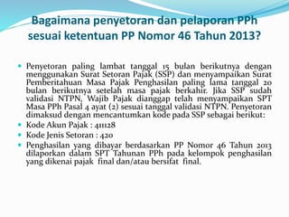 Bagaimana penyetoran dan pelaporan PPh 
sesuai ketentuan PP Nomor 46 Tahun 2013? 
 Penyetoran paling lambat tanggal 15 bulan berikutnya dengan 
menggunakan Surat Setoran Pajak (SSP) dan menyampaikan Surat 
Pemberitahuan Masa Pajak Penghasilan paling lama tanggal 20 
bulan berikutnya setelah masa pajak berkahir. Jika SSP sudah 
validasi NTPN, Wajib Pajak dianggap telah menyampaikan SPT 
Masa PPh Pasal 4 ayat (2) sesuai tanggal validasi NTPN. Penyetoran 
dimaksud dengan mencantumkan kode pada SSP sebagai berikut: 
 Kode Akun Pajak : 411128 
 Kode Jenis Setoran : 420 
 Penghasilan yang dibayar berdasarkan PP Nomor 46 Tahun 2013 
dilaporkan dalam SPT Tahunan PPh pada kelompok penghasilan 
yang dikenai pajak final dan/atau bersifat final. 
 