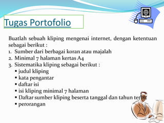 Tugas Portofolio 
Buatlah sebuah kliping mengenai internet, dengan ketentuan 
sebagai berikut : 
1. Sumber dari berbagai koran atau majalah 
2. Minimal 7 halaman kertas A4 
3. Sistematika kliping sebagai berikut : 
 judul kliping 
 kata pengantar 
 daftar isi 
 isi kliping minimal 7 halaman 
 Daftar sumber kliping beserta tanggal dan tahun terbit 
 perorangan 
