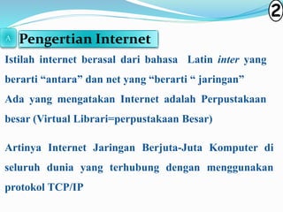 Pengertian Internet 
Istilah internet berasal dari bahasa Latin inter yang 
berarti “antara” dan net yang “berarti “ jaringan” 
Ada yang mengatakan Internet adalah Perpustakaan 
besar (Virtual Librari=perpustakaan Besar) 
Artinya Internet Jaringan Berjuta-Juta Komputer di 
seluruh dunia yang terhubung dengan menggunakan 
protokol TCP/IP 
2 
A 
 
