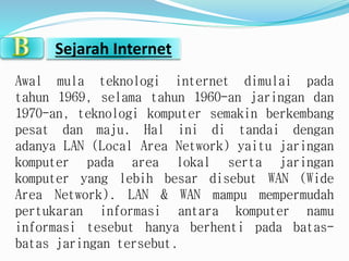 Sejarah Internet 
Awal mula teknologi internet dimulai pada 
tahun 1969, selama tahun 1960-an jaringan dan 
1970-an, teknologi komputer semakin berkembang 
pesat dan maju. Hal ini di tandai dengan 
adanya LAN (Local Area Network) yaitu jaringan 
komputer pada area lokal serta jaringan 
komputer yang lebih besar disebut WAN (Wide 
Area Network). LAN & WAN mampu mempermudah 
pertukaran informasi antara komputer namu 
informasi tesebut hanya berhenti pada batas-batas 
jaringan tersebut. 
 