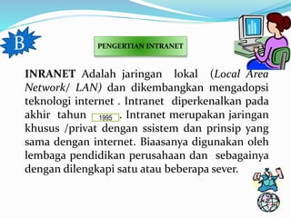 B PENGERTIAN INTRANET 
INRANET Adalah jaringan lokal (Local Area 
Network/ LAN) dan dikembangkan mengadopsi 
teknologi internet . Intranet diperkenalkan pada 
akhir tahun 1995 
. Intranet merupakan jaringan 
khusus /privat dengan ssistem dan prinsip yang 
sama dengan internet. Biaasanya digunakan oleh 
lembaga pendidikan perusahaan dan sebagainya 
dengan dilengkapi satu atau beberapa sever. 
 