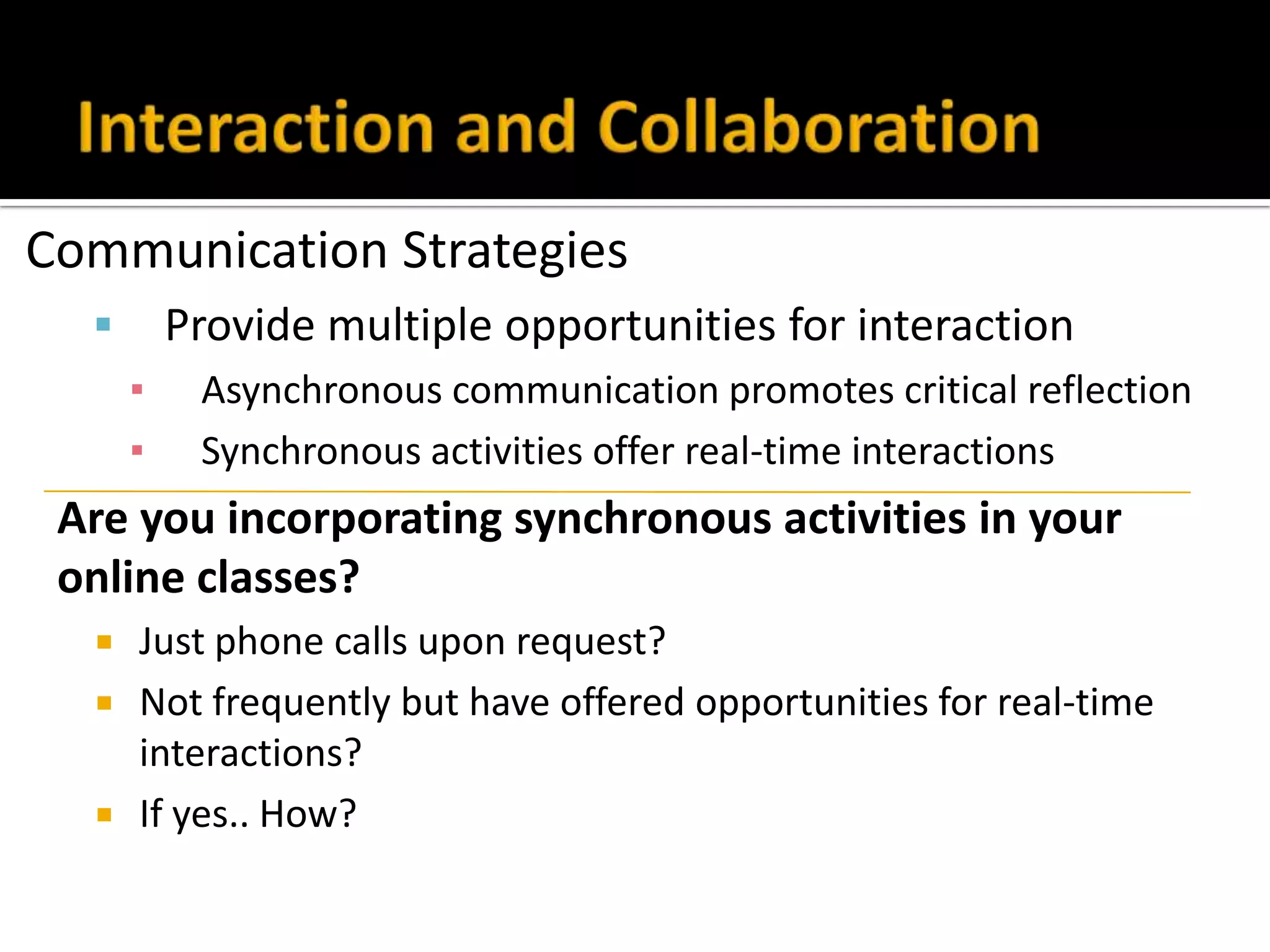 Communication Strategies
 Provide multiple opportunities for interaction
▪ Asynchronous communication promotes critical reflection
▪ Synchronous activities offer real-time interactions
Are you incorporating synchronous activities in your
online classes?
 Just phone calls upon request?
 Not frequently but have offered opportunities for real-time
interactions?
 If yes.. How?
 
