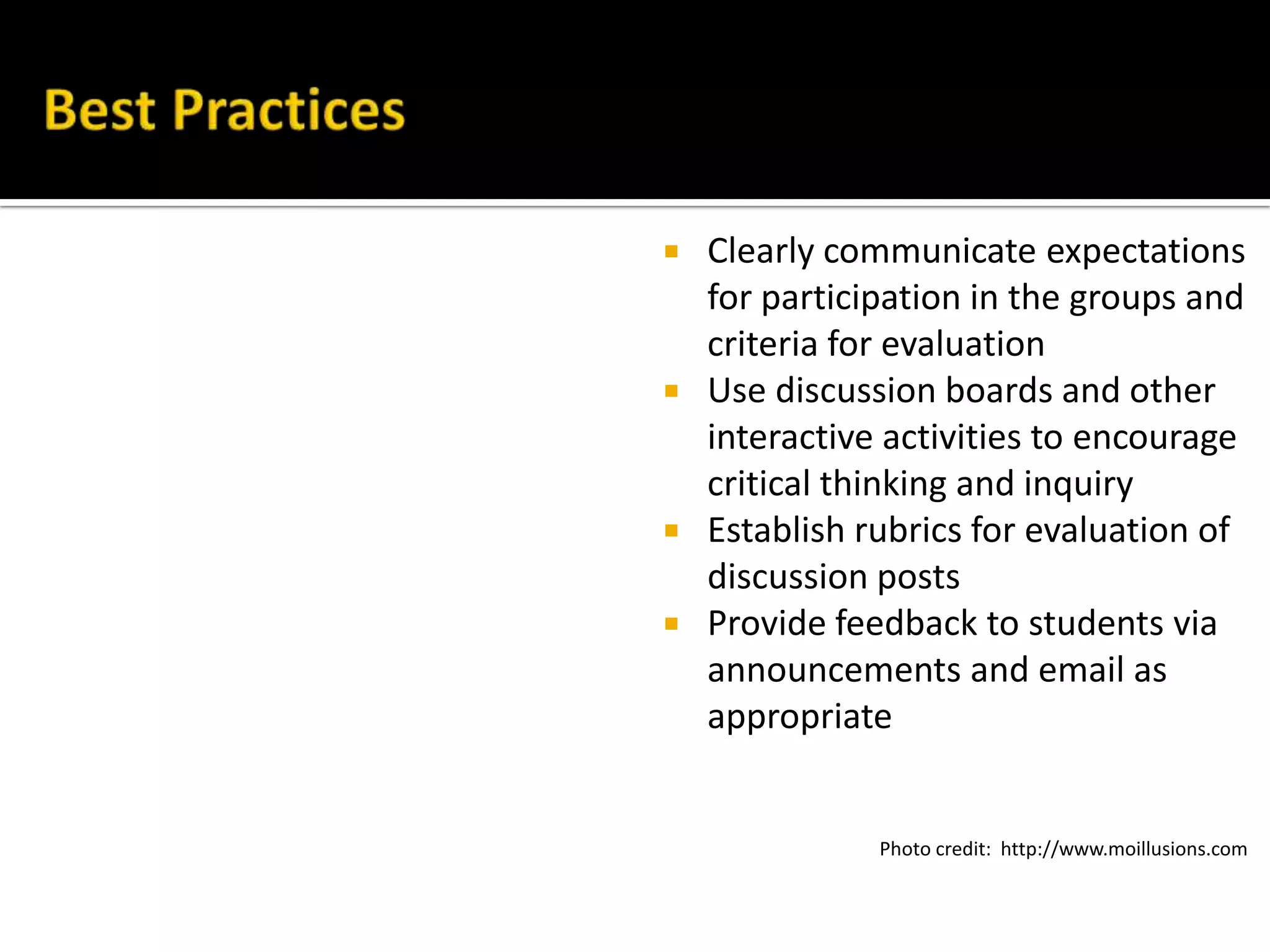  Clearly communicate expectations
for participation in the groups and
criteria for evaluation
 Use discussion boards and other
interactive activities to encourage
critical thinking and inquiry
 Establish rubrics for evaluation of
discussion posts
 Provide feedback to students via
announcements and email as
appropriate
Photo credit: http://www.moillusions.com
 