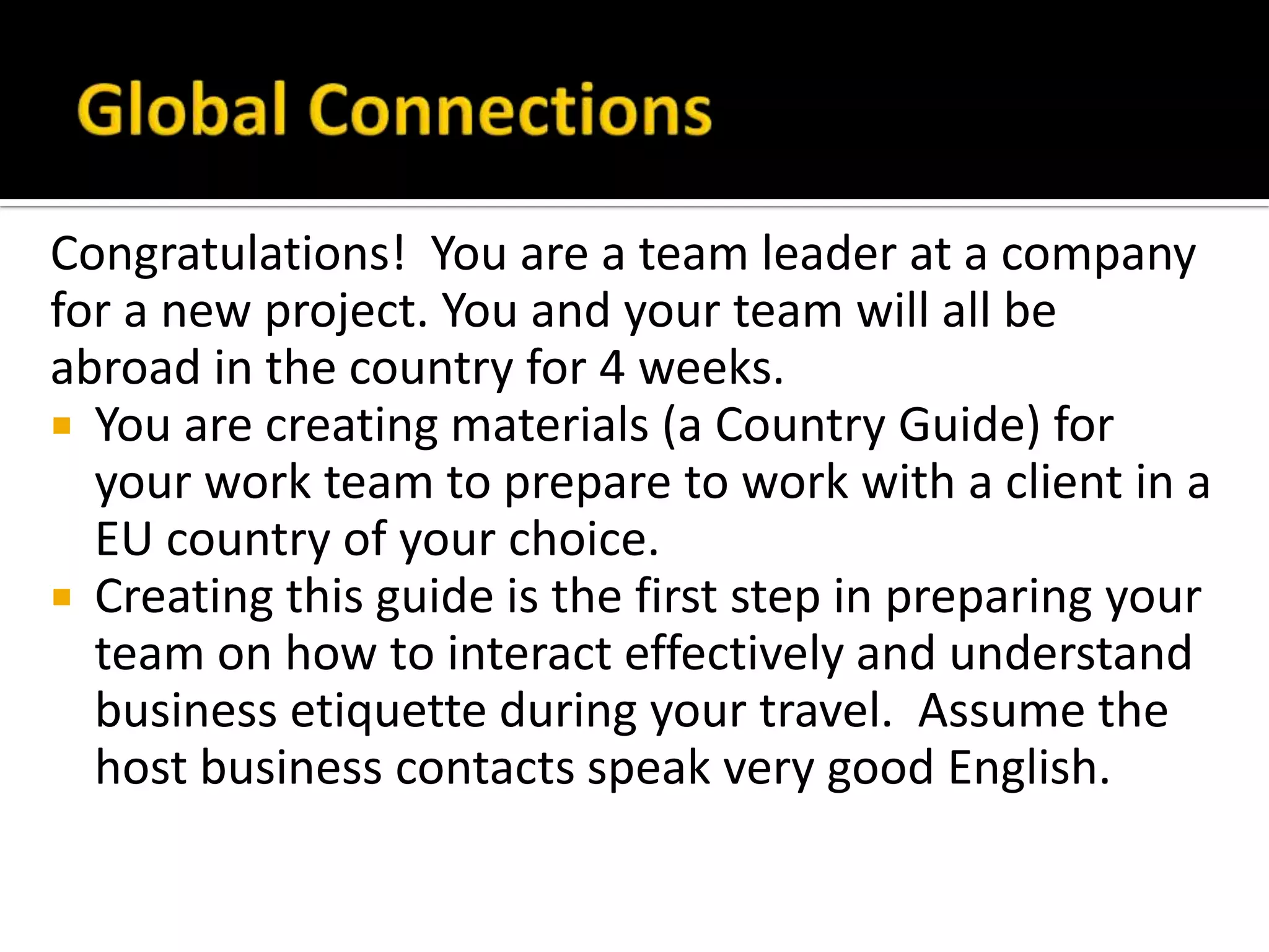 Congratulations! You are a team leader at a company
for a new project. You and your team will all be
abroad in the country for 4 weeks.
 You are creating materials (a Country Guide) for
your work team to prepare to work with a client in a
EU country of your choice.
 Creating this guide is the first step in preparing your
team on how to interact effectively and understand
business etiquette during your travel. Assume the
host business contacts speak very good English.
 