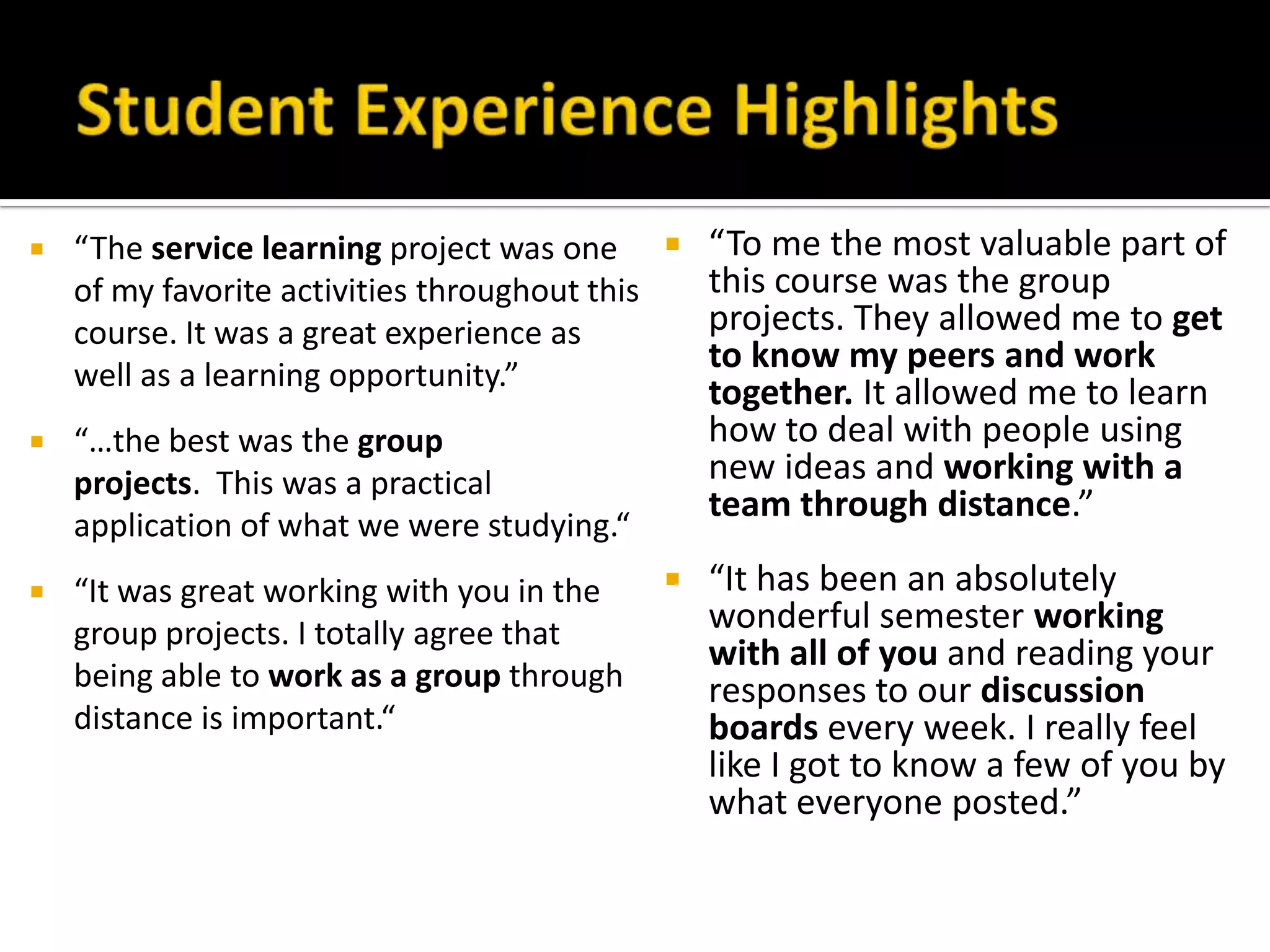  “The service learning project was one
of my favorite activities throughout this
course. It was a great experience as
well as a learning opportunity.”
 “…the best was the group
projects. This was a practical
application of what we were studying.“
 “It was great working with you in the
group projects. I totally agree that
being able to work as a group through
distance is important.“
 “To me the most valuable part of
this course was the group
projects. They allowed me to get
to know my peers and work
together. It allowed me to learn
how to deal with people using
new ideas and working with a
team through distance.”
 “It has been an absolutely
wonderful semester working
with all of you and reading your
responses to our discussion
boards every week. I really feel
like I got to know a few of you by
what everyone posted.”
 