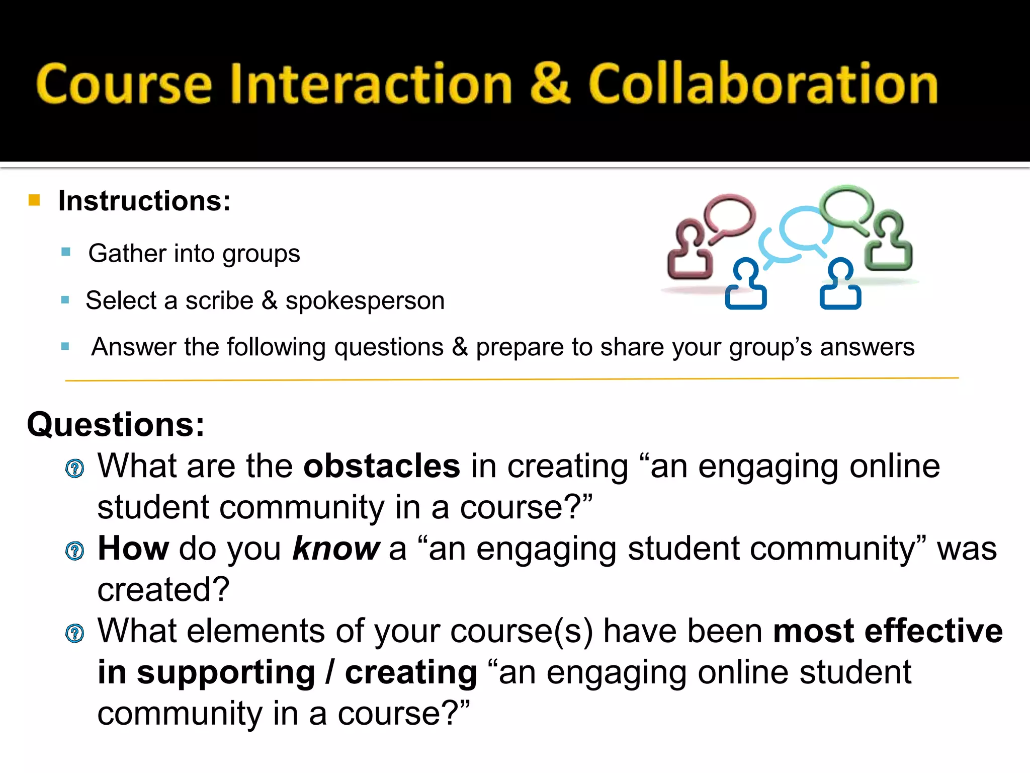  Instructions:
 Gather into groups
 Select a scribe & spokesperson
 Answer the following questions & prepare to share your group’s answers
Questions:
What are the obstacles in creating “an engaging online
student community in a course?”
How do you know a “an engaging student community” was
created?
What elements of your course(s) have been most effective
in supporting / creating “an engaging online student
community in a course?”
 