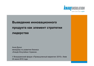 Выведение инновационного
продукта как элемент стратегии
лидерства



Анна Духно
менеджер по развитию бизнеса
«Кнауф Инсулейшн Украина»

V Всеукраинский форум «Промышленный маркетинг 2010», Киев
24 июня 2010 года
 