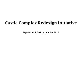 Castle Complex Redesign Initiative
        September 1, 2011 – June 30, 2012
 