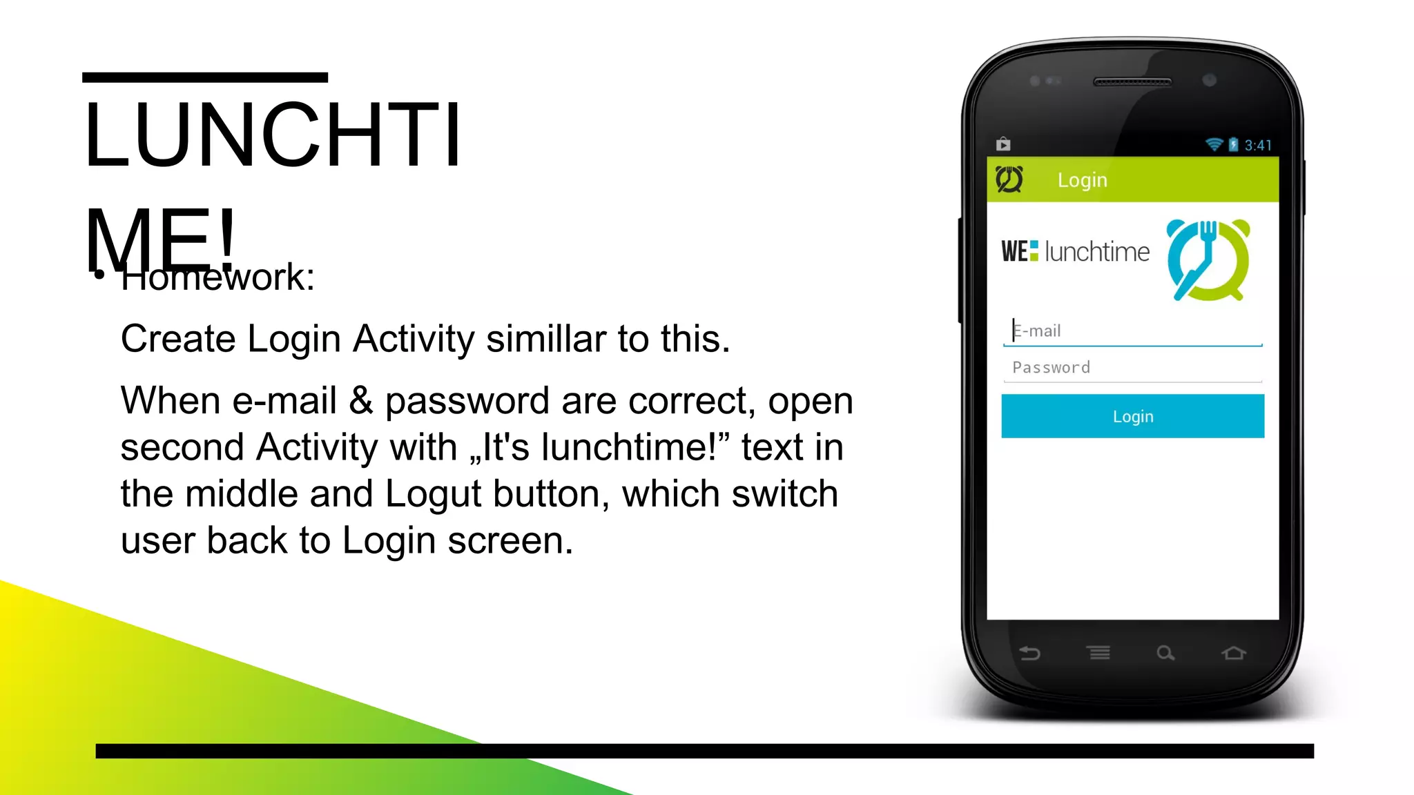 LUNCHTIME!
●
Homework:
CreateLoginActivitysimillartothis.
Whene-mail&passwordarecorrect,opensecondActivity
with„It'slunchtime!”textinthemiddleandLogutbutton,
whichswitchuserbacktoLoginscreen.
 