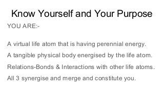 Know Yourself and Your Purpose
YOU ARE:-
A virtual life atom that is having perennial energy.
A tangible physical body energised by the life atom.
Relations-Bonds & Interactions with other life atoms.
All 3 synergise and merge and constitute you.
 