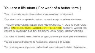 You are a life atom ( For want of a better term )
Your unique atomic structure makes you eternal and omnipresent.
Your structure is complete in that you can not accept or release electrons.
THE DIFFERENCE BETWEEN YOU AND MATERIAL ATOMS IS YOU HAVE
ONLY ONE SUBATOMIC PARTICLE IN THE CENTRE AROUND WHICH THE
OTHER SUBATOMIC PARTICLES REVOLVE IN CONCURRENT ORBITS.
You have no atomic mass. Free of any pull, force or pressure you are formless.
You are endowed with infinite Aspirations, Desires & Thoughts.
You can imagine and you can understand to experience the bliss of existence.
 