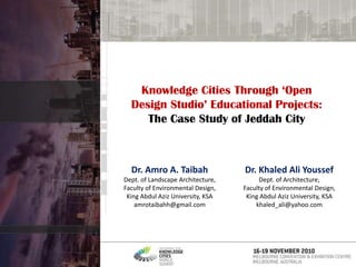 Knowledge Cities Through ‘Open Design Studio’ Educational Projects: The Case Study of Jeddah City Dr. Khaled Ali Youssef Dept. of Architecture, Faculty of Environmental Design, King Abdul Aziz University, KSA khaled_ali@yahoo.com Dr. Amro A. Taibah Dept. of Landscape Architecture, Faculty of Environmental Design, King Abdul Aziz University, KSA amrotaibahh@gmail.com 