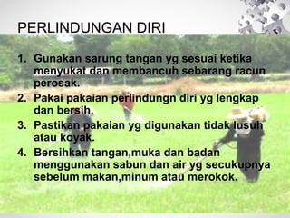 PERLINDUNGAN DIRI
1. Gunakan sarung tangan yg sesuai ketika
menyukat dan membancuh sebarang racun
perosak.
2. Pakai pakaian perlindungn diri yg lengkap
dan bersih.
3. Pastikan pakaian yg digunakan tidak lusuh
atau koyak.
4. Bersihkan tangan,muka dan badan
menggunakan sabun dan air yg secukupnya
sebelum makan,minum atau merokok.

 