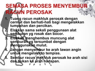 SEMASA PROSES MENYEMBUR
RACUN PEROSAK
1. Tuang racun makhluk perosak dengan
cermat dan berhati-hati bagi mengelakkan
tumpahan dan percikan.
2. Elakkan sama sekali penggunaan alat
semburan yg rosak dan bocor.
3. Elakkan menghembus muncung alat
semburan yg tersumbat dengan
menggunakan mulut.
4. Jangan menyembur ke arah lawan angin
untuk mengelakkan tempias.
5. Sembur racun makhluk perosak ke arah sisi
dan bukan ke arah hadapan.

 
