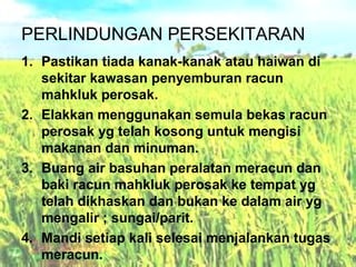 PERLINDUNGAN PERSEKITARAN
1. Pastikan tiada kanak-kanak atau haiwan di
sekitar kawasan penyemburan racun
mahkluk perosak.
2. Elakkan menggunakan semula bekas racun
perosak yg telah kosong untuk mengisi
makanan dan minuman.
3. Buang air basuhan peralatan meracun dan
baki racun mahkluk perosak ke tempat yg
telah dikhaskan dan bukan ke dalam air yg
mengalir ; sungai/parit.
4. Mandi setiap kali selesai menjalankan tugas
meracun.

 