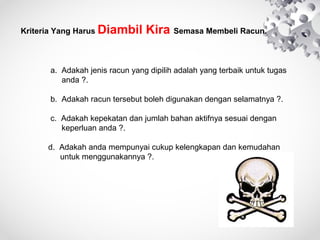 Kriteria Yang Harus Diambil

Kira Semasa Membeli Racun.

a. Adakah jenis racun yang dipilih adalah yang terbaik untuk tugas
anda ?.
b. Adakah racun tersebut boleh digunakan dengan selamatnya ?.
c. Adakah kepekatan dan jumlah bahan aktifnya sesuai dengan
keperluan anda ?.
d. Adakah anda mempunyai cukup kelengkapan dan kemudahan
untuk menggunakannya ?.

 
