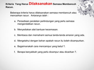 KriteriaYangHarusDilaksanakanSemasaMembancuh
Racun.

Beberapakriteriaharusdilaksanakansemasamembancuhatau
mencairkanracun.Antaranyaialah:

a.Persediaanperalatanperlindunganyangperlusemasa
mengendalikanracun.
b.Menyediakanalatbantuankecemasan.
c.Membacadanmemahamisemuatanda-tandaamaranyangada.
d.Mengetahuidenganbahanapakahracunitubolehdicampurkan.
e.Bagaimanakahcaramencampuryangbetul?.
f.Berapabanyakkahyangperludicampurataudicairkan?.

 