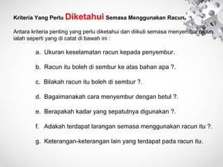 KriteriaYangPerluDiketahuiSemasaMenggunakanRacun.

Antarakriteriapentingyangperludiketahuidandiikutisemasamenyemburracun
ialahsepertiyangdicatatdibawahini:


a.Ukurankeselamatanracunkepadapenyembur.
b.Racunitubolehdisemburkeatasbahanapa?.
c.Bilakahracunitubolehdisembur?.
d.Bagaimanakahcaramenyemburdenganbetul?.
e.Berapakahkadaryangsepatutnyadigunakan?.
f.Adakahterdapatlarangansemasamenggunakanracunitu?.
g.Keterangan-keteranganlainyangterdapatpadaracunitu .


 