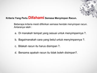 KriteriaYangPerluDifahamiSemasaMenyimpanRacun.

Beberapakriteriamestidifikirkansemasahendakmenyimpanracun.
Antaranyaialah:


a.Dimanakahtempatyangsesuaiuntukmenyimpannya?.
b.Bagaimanakahcarayangbetuluntukmenyimpannya?.
c.Bilakahracunituharusdisimpan?.
d.Bersamaapakahracunitutidakbolehdisimpan?.


 