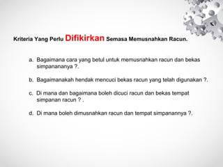 KriteriaYangPerluDifikirkanSemasaMemusnahkanRacun.


a.Bagaimanacarayangbetuluntukmemusnahkanracundanbekas
simpanananya?.
b.Bagaimanakahhendakmencucibekasracunyangtelahdigunakan?.
c.Dimanadanbagaimanabolehdicuciracundanbekastempat
simpananracun?.
d.Dimanabolehdimusnahkanracundantempatsimpanannya?.



 