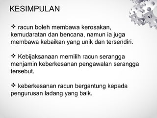 KESIMPULAN
racunbolehmembawakerosakan,
kemudaratandanbencana,namuniajuga
membawakebaikanyangunikdantersendiri.
Kebijaksanaanmemilihracunserangga
menjaminkeberkesananpengawalanserangga
tersebut.
keberkesananracunbergantungkepada
pengurusanladangyangbaik.

 