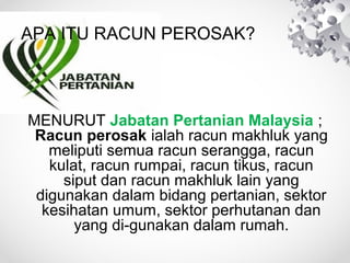 APA ITU RACUN PEROSAK?

MENURUT Jabatan Pertanian Malaysia ;
Racun perosak ialah racun makhluk yang
meliputi semua racun serangga, racun
kulat, racun rumpai, racun tikus, racun
siput dan racun makhluk lain yang
digunakan dalam bidang pertanian, sektor
kesihatan umum, sektor perhutanan dan
yang di-gunakan dalam rumah.

 
