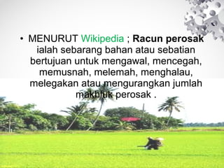 • MENURUT Wikipedia ; Racun perosak
ialah sebarang bahan atau sebatian
bertujuan untuk mengawal, mencegah,
memusnah, melemah, menghalau,
melegakan atau mengurangkan jumlah
makhluk perosak .

 