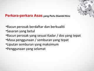 Perkara-perkara Asas yang Perlu Diambil Kira:
•Racun perosak berdaftar dan berkualiti
•Sasaran yang betul
•Racun perosak yang sesuai Kadar / dos yang tepat
•Masa penggunaan / semburan yang tepat
•Liputan semburan yang maksimum
•Penggunaan yang selamat

 