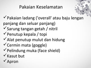 Pakaian Keselamatan
Pakaian ladang ('overall' atau baju lengan
panjang dan seluar panjang)
Sarung tangan getah / nitril
Penutup kepala / topi
Alat penutup mulut dan hidung
Cermin mata (goggle)
Pelindung muka (face shield)
Kasut but
Apron

 