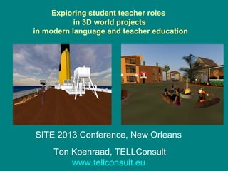 Exploring student teacher roles
           in 3D world projects
in modern language and teacher education
                     




                    

SITE 2013 Conference, New Orleans
     Ton Koenraad, TELLConsult
         www.tellconsult.eu
 