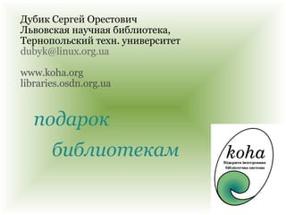 подарок Дубик Сергей Орестович Львовская научная библиотека,  Тернопольский техн. университет [email_address] www.koha.org libraries.osdn.org.ua библиотекам 