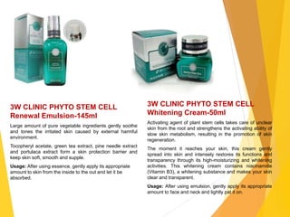 3W CLINIC PHYTO STEM CELL
Renewal Emulsion-145ml
Large amount of pure vegetable ingredients gently soothe
and tones the irritated skin caused by external harmful
environment.
Tocopheryl acetate, green tea extract, pine needle extract
and portulaca extract form a skin protection barrier and
keep skin soft, smooth and supple.
Usage: After using essence, gently apply its appropriate
amount to skin from the inside to the out and let it be
absorbed.
3W CLINIC PHYTO STEM CELL
Whitening Cream-50ml
Activating agent of plant stem cells takes care of unclear
skin from the root and strengthens the activating ability of
slow skin metabolism, resulting in the promotion of skin
regeneration.
The moment it reaches your skin, this cream gently
spread into skin and intensely restores its functions and
transparency through its high-moisturizing and whitening
activities. This whitening cream contains niacinamide
(Vitamin B3), a whitening substance and makes your skin
clear and transparent.
Usage: After using emulsion, gently apply its appropriate
amount to face and neck and lightly pat it on.
 