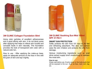 3W CLINIC Collagen Foundation 50ml
Using color particles of excellent adhesiveness
and a good affinity with skin, it do not block pores
after applying that helps to relieve skin trouble and
conceals faults in skin naturally. This foundation
provides the look of transparent skin color with a
natural color ton.
How to use : After applying the make-up base,
apply an adequate amount on the face in line with
the grain of skin and tap it lightly.
3W CLINIC Soothing Sun Mist 100ml
SPF 31 PA++
SMART SUN PROTECTION
Softly protects the skin from UV rays by its fast
and refreshing absorbent. The aloe vera extract
ease the skin irritation and protects the skin from
damage.
Various moisturizing ingredients such as snail
slime extract supply short moisturizing to maintain
the moist skin.
How to use:
Shake well before use. Evenly spray on the body parts that
will be exposed to the sun. Such as face, neck, arm, leg,
etc.
 