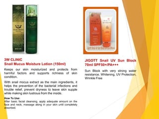 JIGOTT Snail UV Sun Block
70ml SPF50+/PA+++
Sun Block with very strong water
resistance. Whitening, UV Protection,
Wrinkle Free
3W CLINIC
Snail Mucus Moisture Lotion (150ml)
Keeps our skin moisturized and protects from
harmful factors and supports richness of skin
condition.
With snail mocus extract as the main ingredients, it
helps the prevention of the bacterial infections and
trouble relief, prevent dryness to leave skin supple
while making skin lustrous from the inside.
How To Use:
After basic facial cleansing, apply adequate amount on the
face and neck, massage along in your skin until completely
absorbed.
 