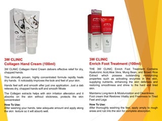 3W CLINIC
Collagen Hand Cream (100ml)
3W CLINIC Collagen Hand Cream delivers effective relief for dry,
chapped hands.
This clinically proven, highly concentrated formula rapidly heals
dry hands. It noticeably improves the look and feel of your skin.
Hands feel soft and smooth after just one application. Just a dab
relieves dry, chapped hands soft and smooth filtrate
The Collagen extracts helps with skin irritation alleviation and it
absorbs on the skin without stickiness, protects the skin
concentrated
How To Use:
After washing your hands, take adequate amount and apply along
the skin texture so it will absorb well.
3W CLINIC
Enrich Foot Treatment (100ml)
THE 3W CLINIC Enrich Foot Treatment Contains
Hyaluronic Acid,Aloe Vera, Mung Bean, and Brown Rice
Extract which possess outstanding moisturizing
properties such as activating enzymes in the skin,
supplying nutrients, enhancing the skin defenses and
restoring smoothness and shine to the hard and tired
skin.
Maintains Long-term & Moisturization and Cleanliness.
Foot cream that Restores Vitality and Freshness to Tired
Feet and Legs
How To Use:
After thoroughly washing the feet, apply amply to rough
areas and rub into the skin for complete absorption.
 