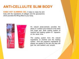 ANTI-CELLULITE SLIM BODY
DABO HOT SLIMMING GEL It helps to make the slim
body with the ingredients of collagen and the glucosamine
which provides the lifting effect to your body.
It's natural phyto-extracts provides the
plenty of nutrition and moisture to the dried
and rough skin. Both cooling system of
menthol and heating system of capsaicin
at the same time.
The cooling system from the natural
ingredients of menthol and the heating
system from the capsaicin ingredients of
pepper are applied to the skin and also will
give the skin resilient and smooth.
 