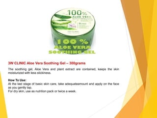 3W CLINIC Aloe Vera Soothing Gel – 300grams
The soothing gel, Aloe Vera and plant extract are contained, keeps the skin
moisturized with less stickiness.
How To Use:
At the last stage of basic skin care, take adequateamount and apply on the face
as you gently tap.
For dry skin, use as nutrition pack or twice a week.
 