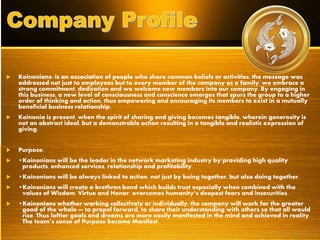  Koinonians- is an association of people who share common beliefs or activities, the message was
addressed not just to employees but to every member of the company as a family, we embrace a
strong commitment, dedication and we welcome new members into our company. By engaging in
this business, a new level of consciousness and conscience emerges that spurs the group to a higher
order of thinking and action, thus empowering and encouraging its members to exist in a mutually
beneficial business relationship.
 Koinonia is present, when the spirit of sharing and giving becomes tangible, wherein generosity is
not an abstract ideal, but a demonstrable action resulting in a tangible and realistic expression of
giving.
 Purpose:
 •Koinonians will be the leader in the network marketing industry by providing high quality
products, enhanced services, relationship and profitability.
 •Koinonians will be always linked to action, not just by being together, but also doing together.
 •Koinonians will create a brethren bond which builds trust especially when combined with the
values of Wisdom, Virtue and Honor, overcomes humanity’s deepest fears and insecurities.
 •Koinonians whether working collectively or individually, the company will work for the greater
good of the whole — to propel forward, to share their understanding with others so that all would
rise. Thus loftier goals and dreams are more easily manifested in the mind and achieved in reality.
The team’s sense of Purpose became Manifest.
 