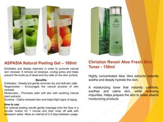 ASPASIA Natural Peeling Gel – 180ml
Exfoliates and deeply cleanses in order to promote natural
skin renewal. It remove oil residues, unclog pores and helps
prevent the build-up of dead and dry cells on the skin surface.
Benefits:
Exfoliates - Deeply but gently removes dry and dull skin cells
Regenerates - Encourages the natural process of skin
renewal
Moisturizes - Promotes satin soft skin with soothing natural
plant extracts.
Soothes - Calms stressed skin and helps fight signs of aging
How to use:
For optimal peeling results gently massage onto the face in a
circular motion for 1 minute and then rinse off well with
lukewarm water. Allow an interval of 2-3 days between usage.
Christian Renoir Aloe Fresh Skin
Toner - 150ml
Highly concentrated Aloe Vera extracts instantly
soothe and deeply hydrate the skin.
A moisturizing toner that instantly comforts,
soothes and calms skin, while removing
impurities. Helps prepare the skin to better absorb
moisturizing products
 